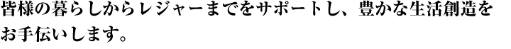 皆様の暮らしからレジャーまでをサポートし、豊かな生活創造をお手伝いします。