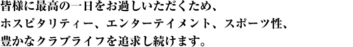 皆様に最高の一日をお過しいただくため、ホスピタリティー、エンターテイメント、スポーツ性、豊かなクラブライフを追求し続けます。