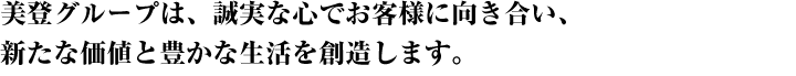 美登グループは、誠実な心でお客様に対応し、新たな価値と豊かな生活を創造します。